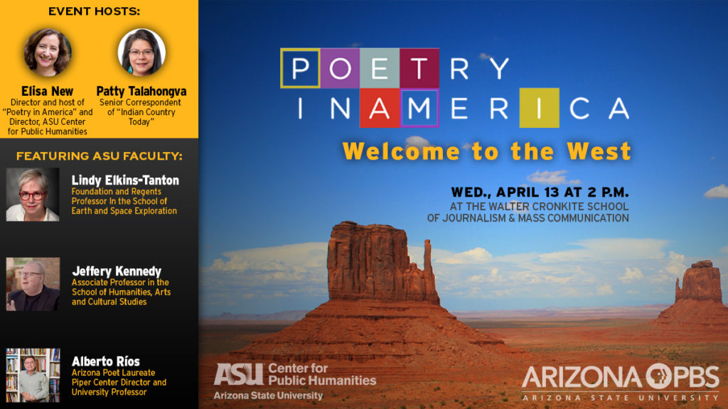 A flyer promoting Poetry in America's Welcome to the West event, April 13th 2pm at the Walter Cronkite School of Journalism and Mass Communication. Pictured, the hosts Elisa New and Patty Talahonga, and featured ASU Faculty Lindy Elkins-Tanton, Jeffery Kennedy and Alberto Rios. Backdrop: Arizona desert sandstone formations.