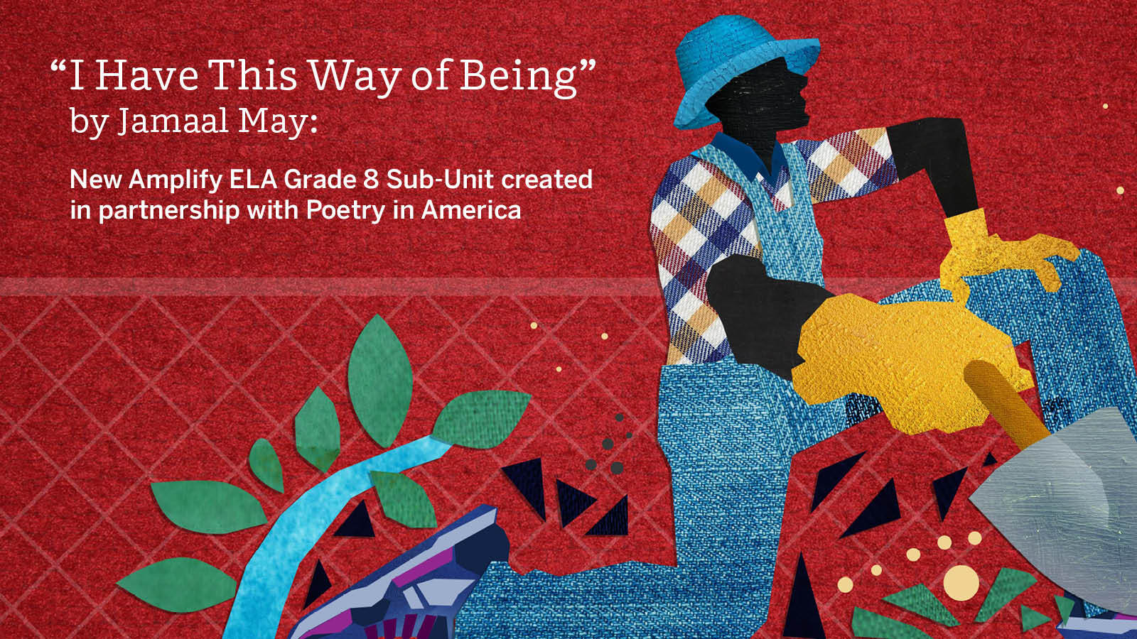 A red collage style poster for our Amplify ELA Grade 8 sub-unit on "I have this way of being" by Jamaal May, pictured: a man on one knee, wearing blue overalls and a hat with a shovel and plants around him.